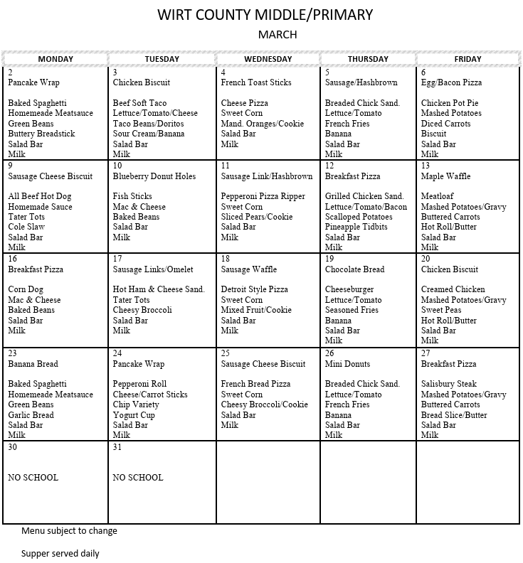 A white monthly meal calendar titled “Wirt County Middle/Primary – March.” The calendar is organized in a five‑column layout for Monday through Friday and lists daily breakfast and lunch menu items for each school day in March. Each date contains multiple lines of food options such as Pancake Wrap, Chicken Biscuit, French Toast Sticks, Sausage/Hashbrown, Egg/Bacon Pizza, Baked Spaghetti, Mac and Cheese, Grilled Chicken Sandwich, Meatloaf, Salisbury Steak, and others. Some days list sides like green beans, salad bar, fruit, milk, and breadsticks. March 30 and 31 are marked “NO SCHOOL.” A note at the bottom states, “Menu subject to change” and “Supper served daily.