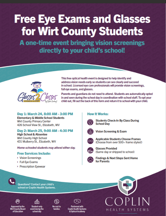 The image is a digital flyer titled “Free Eye Exams and Glasses for Wirt County Students.” A purple banner at the top contains the title text, followed by a line stating that this is a one‑time event bringing vision screenings directly to the school. Below, two curved white and teal sections contain informational text. The left side includes the Glasses2Classes logo, paragraphs explaining the event, and details for two event days. Day 1 lists March 24 from 8:00 AM to 3:00 PM at Wirt County Primary Center for elementary and middle school students. Day 2 lists March 25 from 9:00 AM to 4:30 PM at Wirt County High School for high school and absentee students. A section labeled “Free Services Include” lists vision screenings, full eye exams, and prescription eyewear. The right side displays a “How It Works” checklist with icons: class check‑in, vision screening and exam, choosing frames, glasses provided or shipped to school, and findings sent home. The bottom right features the Coplin Health Systems logo and contact direction. The flyer uses teal, purple, and white colors with small icons such as glasses, a clipboard, and check marks.