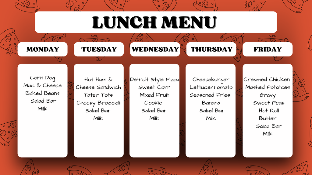Weekly Lunch Menu. Monday: Corn Dog, Mac & Cheese, Baked Beans, Salad Bar, Milk. Tuesday: Hot Ham & Cheese Sandwich, Tater Tots, Cheesy Broccoli, Salad Bar, Milk. Wednesday: Detroit Style Pizza, Sweet Corn, Mixed Fruit, Cookie, Salad Bar, Milk. Thursday: Cheeseburger, Lettuce/Tomato, Seasoned Fries, Banana, Salad Bar, Milk. Friday: Creamed Chicken, Mashed Potatoes, Gravy, Sweet Peas, Hot Roll, Butter, Salad Bar, Milk.