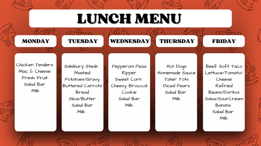 Weekly School Lunch Menu. Monday: Chicken Tenders, Mac & Cheese, Fresh Fruit, Salad Bar, Milk. Tuesday: Salisbury Steak, Mashed Potatoes/Gravy, Buttered Carrots, Bread, Slice/Butter, Salad Bar, Milk. Wednesday: Pepperoni Pizza Ripper, Sweet Corn, Cheesy Broccoli, Cookie, Salad Bar, Milk. Thursday: Hot Dogs, Homemade Sauce, Tater Tots, Diced Pears, Salad Bar, Milk. Friday: Beef Soft Taco, Lettuce/Tomato/Cheese, Refried Beans/Doritos, Salsa/Sour Cream, Banana, Salad Bar, Milk.