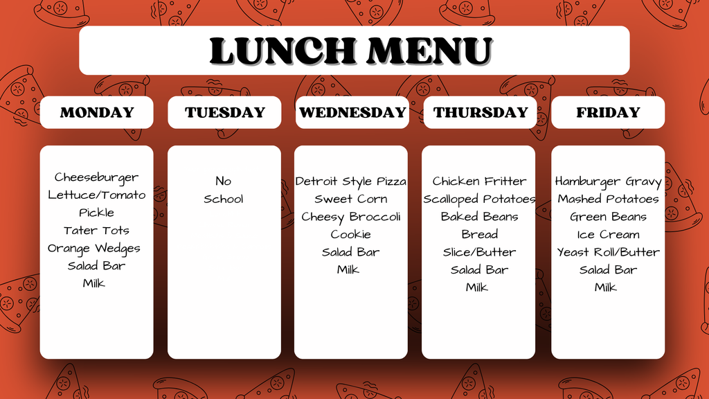 Lunch menu for the week. Monday: Cheeseburger with lettuce/tomato, pickle, tater tots, orange wedges, salad bar, and milk. Tuesday: No School. Wednesday: Detroit style pizza, sweet corn, cheesy broccoli, cookie, salad bar, and milk. Thursday: Chicken fritter, scalloped potatoes, baked beans, bread slice/butter, salad bar, and milk. Friday: Hamburger gravy, mashed potatoes, green beans, ice cream, yeast roll/butter, salad bar, and milk.