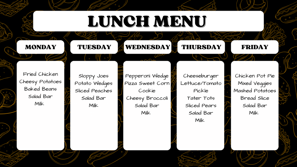 "Weekly school lunch menu. Monday: Fried Chicken, Cheesy Potatoes, Baked Beans, Salad Bar, Milk. Tuesday: Sloppy Joes, Potato Wedges, Sliced Peaches, Salad Bar, Milk. Wednesday: Pepperoni Wedge Pizza, Sweet Corn, Cookie, Cheesy Broccoli, Salad Bar, Milk. Thursday: Cheeseburger with Lettuce and Tomato, Pickle, Tater Tots, Sliced Pears, Salad Bar, Milk. Friday: Chicken Pot Pie, Mixed Veggies, Mashed Potatoes, Bread Slice, Salad Bar, Milk."