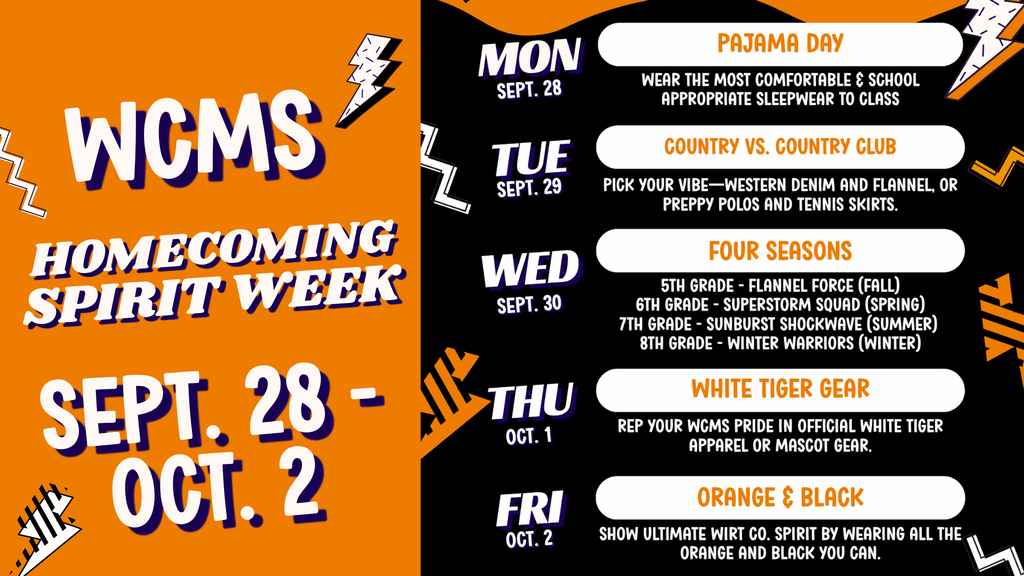 "WCMS Homecoming Spirit Week schedule for Sept. 28 to Oct. 2. Monday, Sept. 28: Pajama Day (wear comfortable, school-appropriate sleepwear). Tuesday, Sept. 29: Country vs. Country Club (western denim/flannel or preppy polos/tennis skirts). Wednesday, Sept. 30: Four Seasons (5th grade: Flannel Force Fall, 6th grade: Superstorm Squad Spring, 7th grade: Sunburst Shockwave Summer, 8th grade: Winter Warriors). Thursday, Oct. 1: White Tiger Gear (wear official White Tiger apparel or mascot gear). Friday, Oct. 2: Orange & Black (wear all the orange and black you can)."