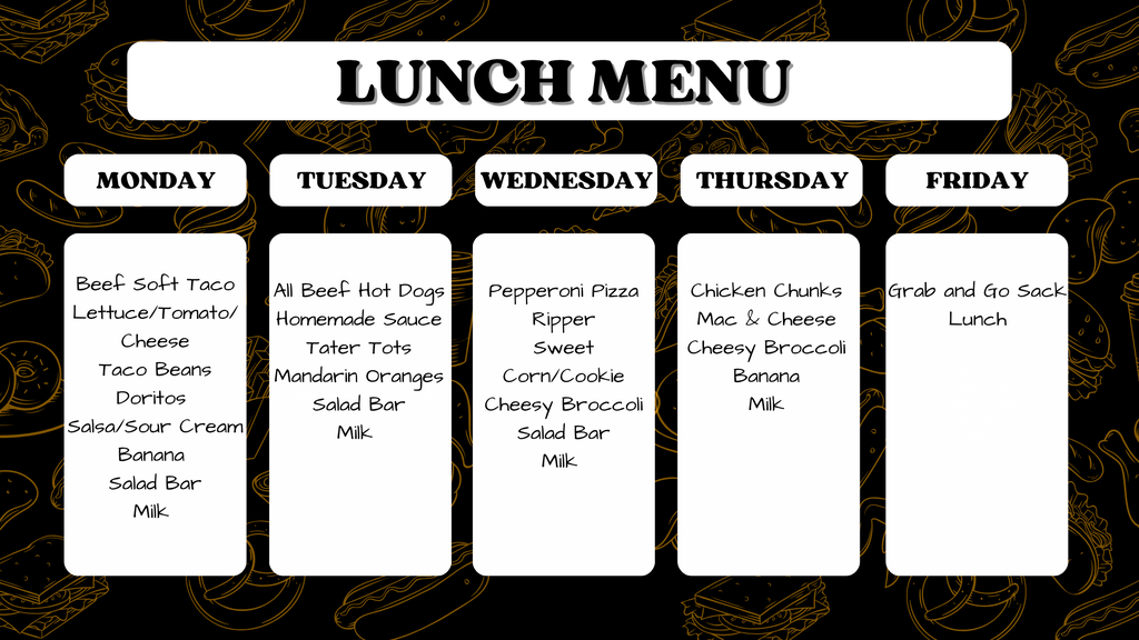School Lunch Menu graphic.  Text reads:  Header: LUNCH MENU  Monday: Beef Soft Taco, Lettuce/Tomato/Cheese, Taco Beans, Doritos, Salsa/Sour Cream, Banana, Salad Bar, Milk  Tuesday: All Beef Hot Dogs, Homemade Sauce, Tater Tots, Mandarin Oranges, Salad Bar, Milk  Wednesday: Pepperoni Pizza Ripper, Sweet Corn/Cookie, Cheesy Broccoli, Salad Bar, Milk  Thursday: Chicken Chunks, Mac & Cheese, Cheesy Broccoli, Banana, Milk  Friday: Grab and Go Sack Lunch