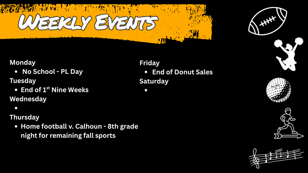 Weekly Events graphics schedule: Title: Weekly Events  Monday: No School - PL Day  Tuesday: End of 1st Nine Weeks  Thursday: Home football v. Calhoun - 8th grade night for remaining fall sports  Friday: End of Donut Sales