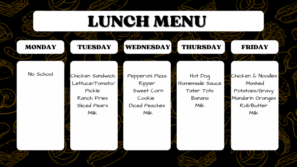 Monday: No School  Tuesday: Chicken Sandwich, Lettuce/Tomato/Pickle, Ranch Fries, Sliced Pears, Milk  Wednesday: Pepperoni Pizza Ripper, Sweet Corn, Cookie, Diced Peaches, Milk  Thursday: Hot Dog, Homemade Sauce, Tater Tots, Banana, Milk  Friday: Chicken & Noodles, Mashed Potatoes/Gravy, Mandarin Oranges, Roll/Butter, Milk
