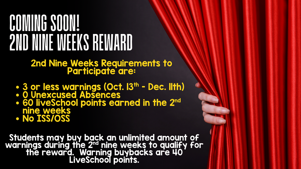 2nd Nine Weeks Reward graphic:  Title: Coming Soon! 2nd Nine Weeks Reward  Requirements to Participate:  • 3 or less warnings (Oct. 13th - Dec. 11th)  • 0 Unexcused Absences  • 60 LiveSchool points earned in the 2nd nine weeks  • No ISS/OSS  Note: Students may buy back an unlimited amount of warnings during the 2nd nine weeks to qualify for the reward. Warning buybacks are 40 LiveSchool points.  Visual: Red curtain stage backdrop being pulled back by a hand.