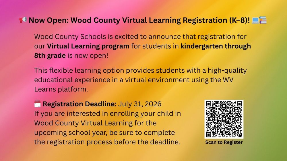 Now Open: Wood County Virtual Learning Registration (K–8)!  Wood County Schools is excited to announce that registration for our Virtual Learning program for students in Kindergarten through 8th grade is now open! This flexible learning option provides students with a high-quality educational experience in a virtual environment using the WV Learns platform. Registration Deadline: July 31, 2026 If you are interested in enrolling your child in Wood County Virtual Learning for the upcoming school year, be sure to complete the registration process before the deadline. 2026-2027 Wood County K-8 Virtual Learning Registration – Fill out form