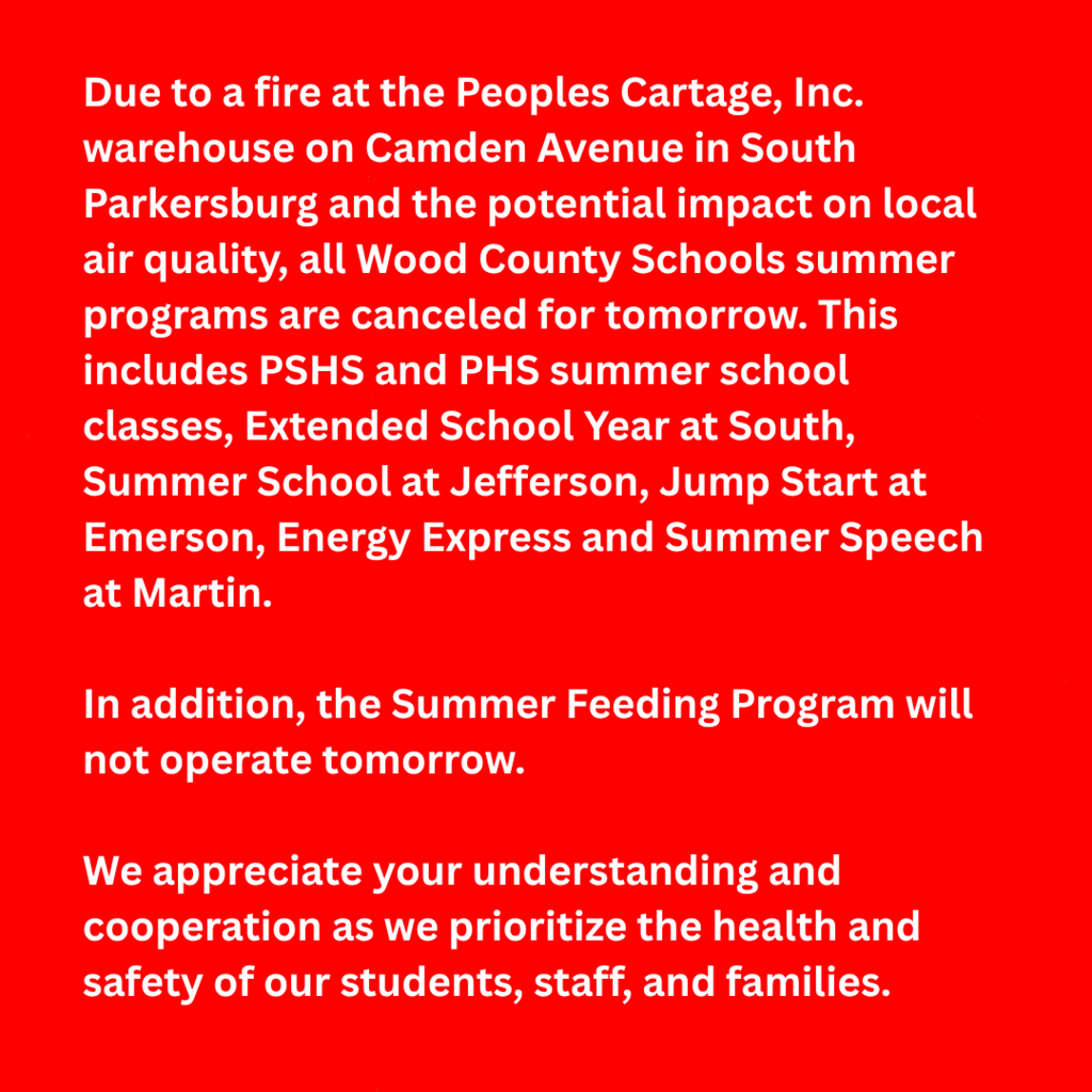 Due to a fire at the Peoples Cartage, Inc. warehouse on Camden Avenue in South Parkersburg and the potential impact on local air quality, all Wood County Schools summer programs are canceled for tomorrow. This includes PSHS and PHS summer school classes, Extended School Year at South, Summer School at Jefferson, Jump Start at Emerson, Energy Express and Summer Speech at Martin. In addition, the Summer Feeding Program will not operate tomorrow. We appreciate your understanding and cooperation as we prioritize the health and safety of our students, staff, and families.
