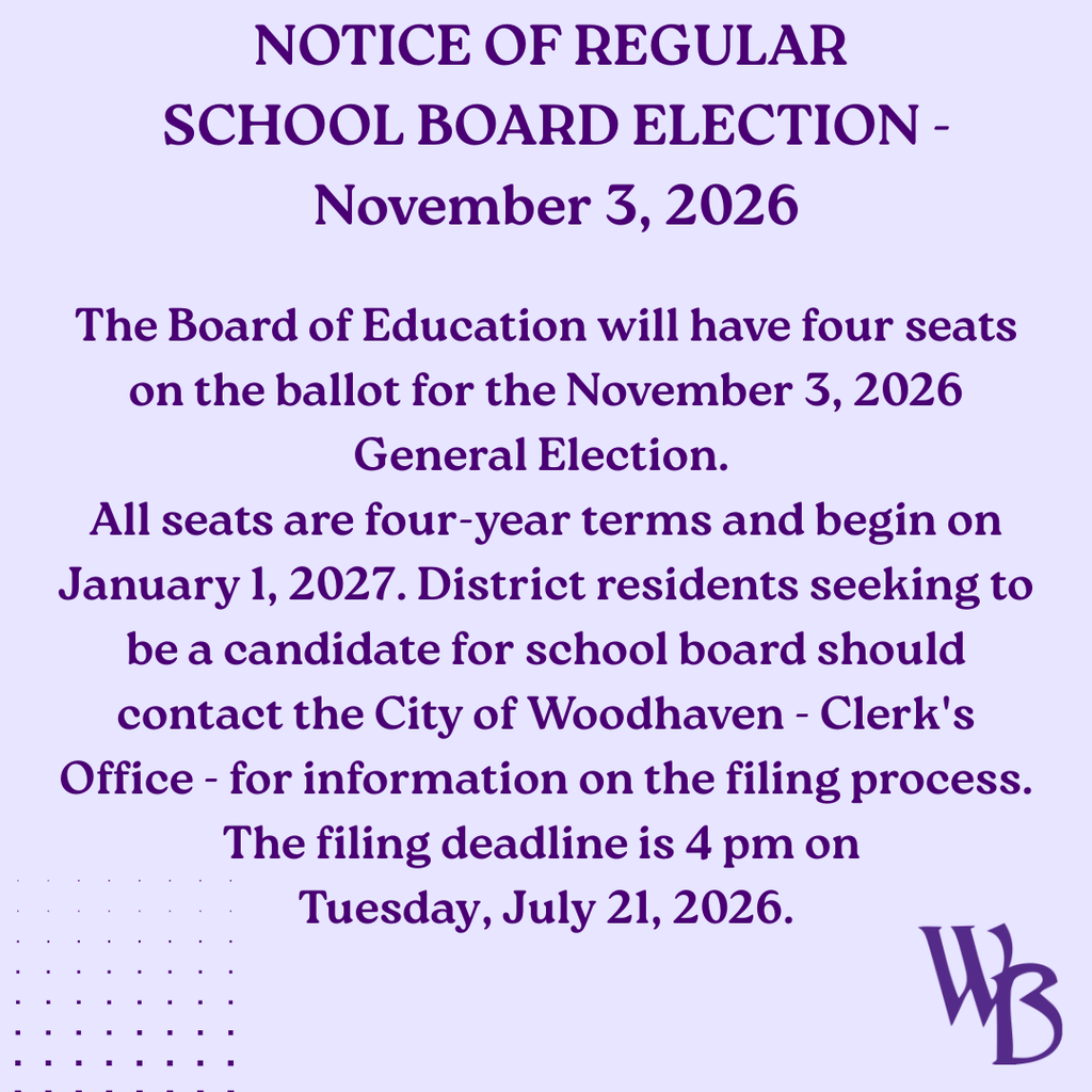 NOTICE OF REGULAR SCHOOL BOARD ELECTION - November 3, 2026 The Board of Education will have four seats on the ballot for the 11/3/26 General Election. All seats are four-year terms and begin January 1, 2027. District residents seeking to be a candidate for school board should contact the City of Woodhaven - Clerk's Office - for information on the filing process. The filing deadline is 4:00 pm on Tuesday, July 21, 2026.