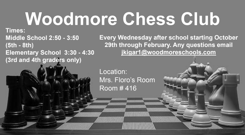 Black and white image of a chessboard with black pieces on the left and white pieces on the right. In white text across the top of the image, the following information is written: "Woodmore Chess Club Times: Middle School from 2:50-3:50 (5th-8th), Elementary School 3:30-4:30 (3rd and 4th graders only). Every Wednesday after school starting October 29th through February. Any questions, email jkigar1@woodmoreschools.com. Location: Mrs. Floro's Room #416"