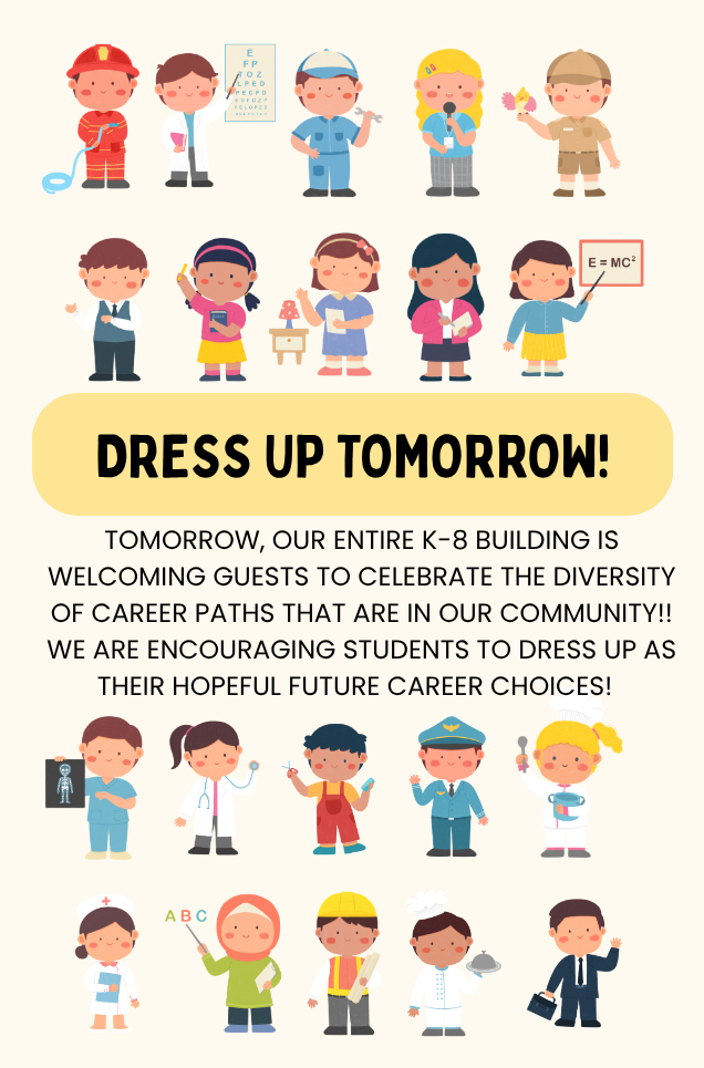 Cream colored background with cartoon images of children dressed up for different careers (nurse, doctor, hairstylist, firefighter, repairman, etc.) The text in the middle reads "Dress up tomorrow! Tomorrow, our entire K-8 building is welcoming guests to celebrate the diversity of career paths that are in our community! We are encouraging students to dress up as their hopeful future career choices!