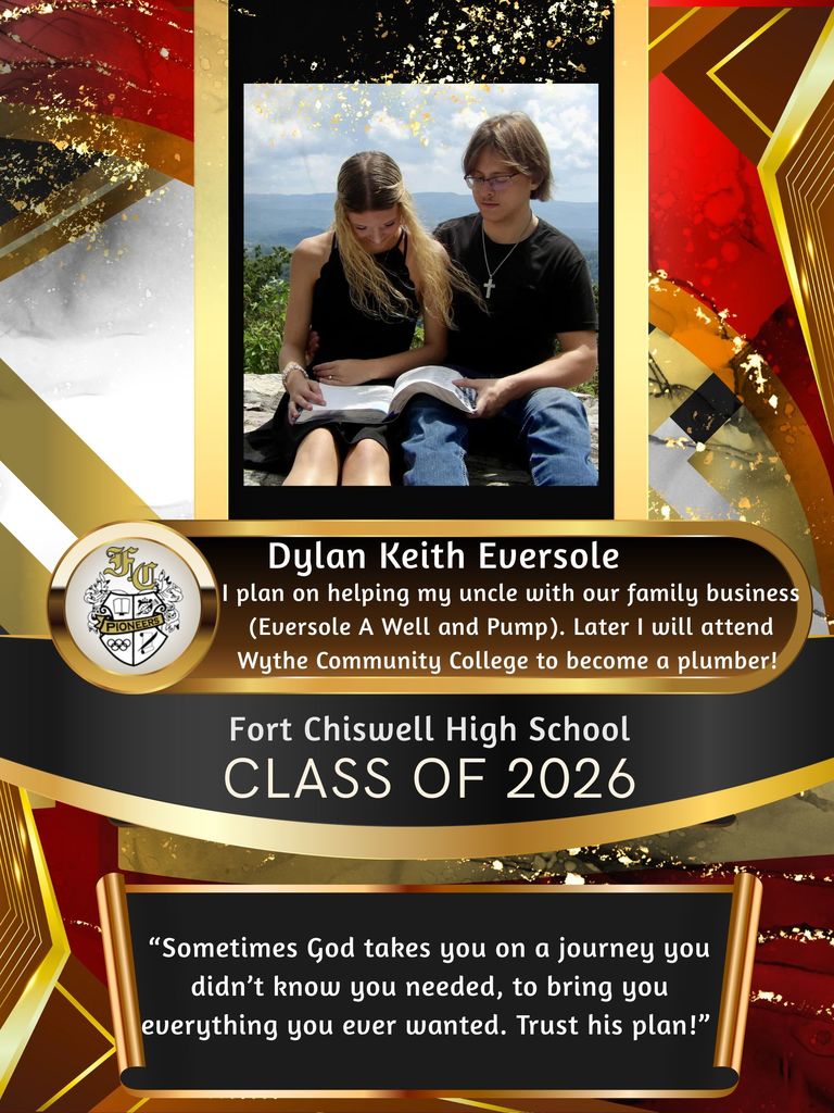 Dylan Keith Eversole: I plan on helping my uncle with our family business (Eversole A Well and Pump). Later I will attend WCC to become a plumber! "Sometimes God takes you on a journey you didn't know you needed, to bring you everything you ever wanted. Trust his plan!"