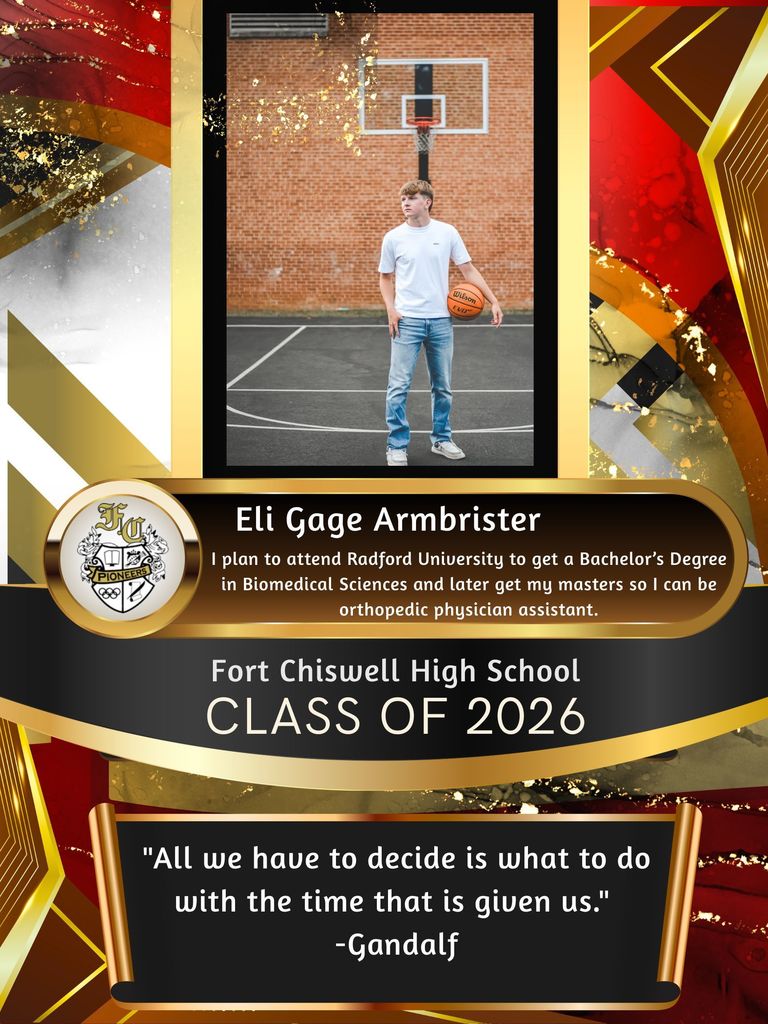 Eli Gage Armbrister: I plan to attend Radford University to get a bachelor's degree in biomedical sciences and later get my masters so I can be an orthopedic physician's assistant. "All we have to decide is what to do with the time that is given to us." -Gandalf