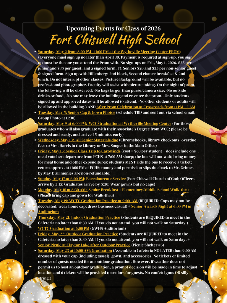 Fort Chiswell High School Upcoming Events for Class of 2026 Saturday, May 2 from 8:00 PM - 11:00 PM at the Wytheville Meeting Center PROM: (Everyone must sign up no later than April 30. Payment is required at sign-up. you sign up must be the one you attend the Prom with. No sign-ups on Fri., May 1, 2026. $35 per junior and $35 per guest, and a signed form. FC Seniors $20 and $35 per non-senior guest & signed form. Sign up with Hillenberg: 2nd block, Second chance breakfast & 2nd lunch. Do not interrupt other classes. Picture Background will be available, but no professional photographer. Faculty will assist with picture taking. On the night of prom, the following will be observed: -No bags larger than purse/camera size, -No outside drinks or food, -No one may leave the building and re-enter the prom, -Only students signed up and approved dates will be allowed to attend, -No other students or adults will be allowed in the building.) AND After Prom Celebration at Crossroads from 11 PM - 2 AM Tuesday, May 5: Senior Cap & Gown Photos (schedule TBD and sent out via school email; Group Photo at 11:30) Saturday, May 9 at 6:00 PM: WCC Graduation at Wytheville Meeting Center (For those graduates who will also graduate with their Associate’s Degree from WCC; please be dressed and ready, and arrive 45 minutes early) Wednesday, May 13: All Senior Materials due (Chromebooks, library checkouts, overdue fees to Mrs. Harris in the Library or Mrs. Songer in the Main Office) Friday, May 15: Senior Class Trip to Carowinds (cost = $60 per student + does include one meal voucher; departure from FCHS at 7:00 AM sharp; the bus will not wait; bring money for meal home and other expenditures; students MUST ride the bus to receive a ticket; return approx. at 11:00 PM at FCHS; money and permission slips due back to Mr. Grimes by May 1; all monies are non-refundable) Sunday, May 17 at 6:00 PM: Baccalaureate Service (Fort Chiswell Church of God; Officers arrive by 5:15; Graduates arrive by 5:30; Wear gowns but no caps) Monday, May 18 at 8:30 AM: Senior Breakfast + Elementary/Middle School Walk-thru (Please bring cap and gown for Walk-thru) Tuesday, May 19: WCTC Graduation Practice at 9:00 AM (REQUIRED; Caps may not be decorated; wear home cap; dress business casual) + Senior Awards Night at 6:00 PM in Auditorium Thursday, May 21: Indoor Graduation Practice (Students are REQUIRED to meet in the Cafeteria no later than 8:30 AM. If you do not attend, you will not walk on Saturday.) + WCTC Graduation at 6:00 PM (GWHS Auditorium) Friday, May 22: Outdoor Graduation Practice (Students are REQUIRED to meet in the Cafeteria no later than 8:30 AM. If you do not attend, you will not walk on Saturday. + Senior Picnic at Claytor Lake after Outdoor Practice (Picnic Shelter #5) Saturday, May 23 at 10:00 AM: Graduation (Assemble in Cafeteria NO LATER than 9:00 AM dressed with your cap (including tassel), gown, and accessories. No tickets or limited number of guests needed for an outdoor graduation. However, if weather does not permit us to host an outdoor graduation, a prompt decision will be made in time to adjust location and 6 tickets will be provided to seniors for guests. No confetti guns OR silly string.)