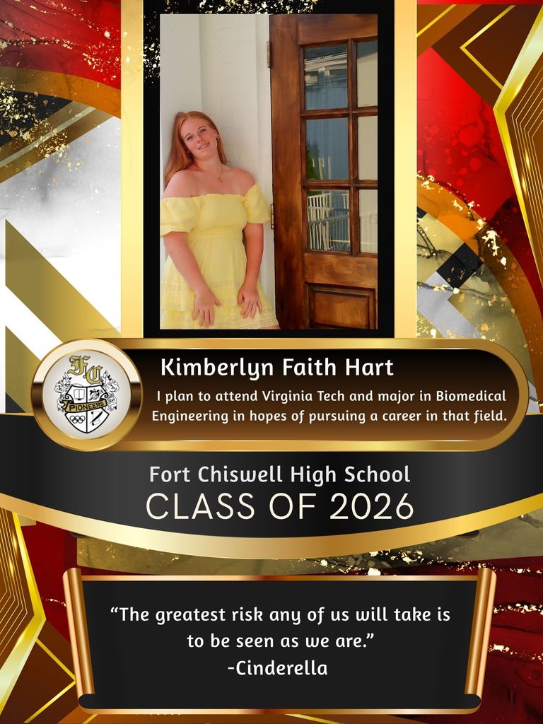 Kimberlyn Faith Hart: I plan to attend Virginia Tech and major in biomedical engineering in hopes of pursuing a career in that field. "The greatest risk any of us will take is to be seen as we are." - Cinderella