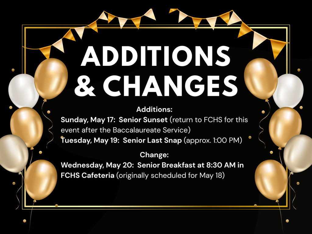 & Changes Additions Additions: Sunday, May 17: Senior Sunset (return to FCHS for this event after the Baccalaureate Service) Tuesday, May 19: Senior Last Snap (approx. 1:00 PM) Change: Wednesday, May 20: Senior Breakfast at 8:30 AM in FCHS Cafeteria (originally scheduled for May 18)