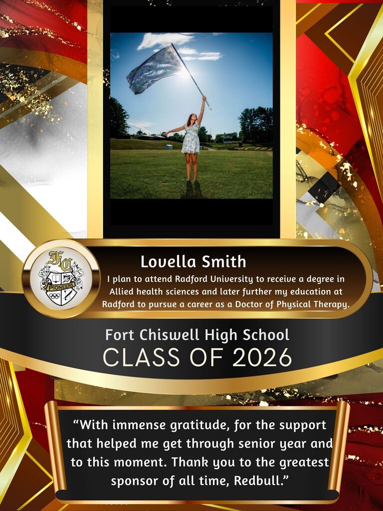 Lovella Smith - I plan to attend Radford University to receive a degree in Allied Health Sciences and later further my education at Radford to pursue a career as a Doctor of Physical Therapy. "With immense gratitude, for the support that helped me get through senior year and to this moment. Thank you to the greatest sponsor of all time, Redbull."