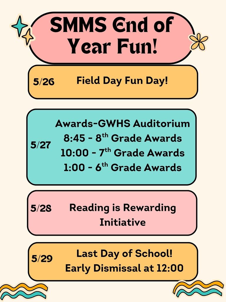 Here are the events for SMMS end of year activities! May 26th - Field Day, May 27th Awards Day: 8th grade 8:45, 7th Grade 10:00, and 6th grade 1:00, May 28th Reading is Rewarding Initiative, May 29th Last Day of School, early dismissal at 12:00