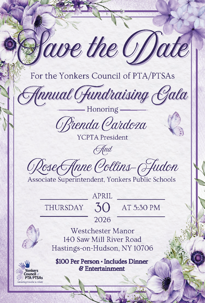 Save the Date Yonkers Council of PTA/PTSAs Annual Fundraising Gala Honoring Brenda Cardoza, YCPTA President RoseAnne Collins-Judon, Associate Superintendent, Yonkers Public Schools Date: Thursday, April 30, 2026 Time: 5:30 PM Location: Westchester Manor 140 Saw Mill River Road Hastings-on-Hudson, NY 10706 Cost: $100 per person Includes: Dinner & Entertainment