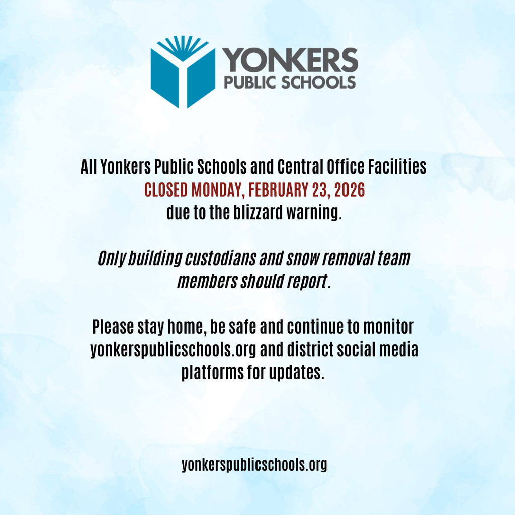 Notice for Monday, February 23, 2026  All Yonkers Public Schools and Central Office facilities are closed on Monday, February 23, 2026, due to the blizzard warning.    Only building custodians and snow removal team members should report.  Please stay home, be safe and continue to monitor the district website and social media platforms for updates. 