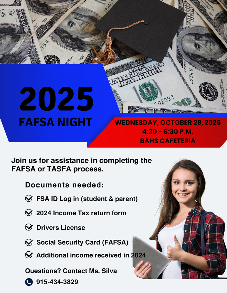 Hey Class of 2026! Join us for FAFSA Night on Wednesday, October 29th from 4:30-6:30 p.m. in the school cafeteria. - Bring your charged chromebook. - Have your and your parent(s) FSA ID account ready to go! - Get one-on-one help completing your State Required FAFSA PLUS: -College and Military Recruiters will be on-site to answer questions about admissions, scholarships, and career paths. -Immunize El Paso will be here to provide the meningitis vaccine to students who need it. Don't miss this one-stop-shop event for the future! Questions? Contact Ms. Silva at 915-434-3829 Let's get you college and career ready!
