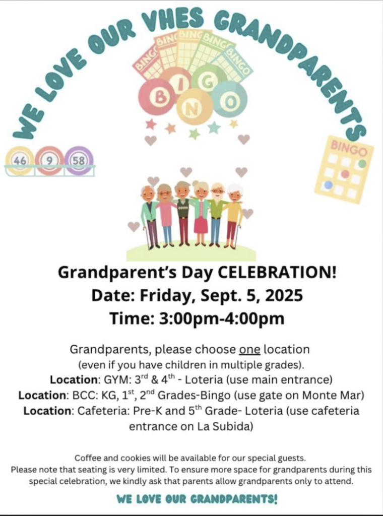 WE LOVE OUR VHES GRANDPARENTS! Grandparent's Day Celebration! Date: Friday, Sept. 5, 2025 Time: 3:00pm-4:00pm Grandparents, please choose one location (even if you have children in multiple grades). Location: GYM: 3rd & 4th - Loteria (use main entrance) Location: BCC: KG, 1st, 2nd Grades-Bingo (use gate on Monte Mar) Location: Cafeteria: Pre-K and 5th Grade - Loteria (use cafeteria entrance on La Subida) Coffee and cookies will be available for our special guests. Please not that seating is very limited. To ensure more space for grandparents during this special celebration, we kindly ask that parents allow grandparents only to attend. We love our grandparents! 
