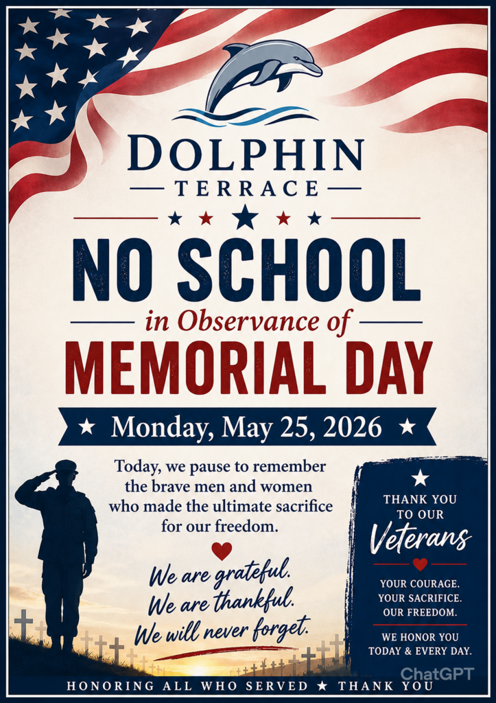 A patriotic school announcement flyer for Dolphin Terrace featuring a red, white, and blue theme with an American flag waving across the top background. At the center top is a dolphin logo above the words “Dolphin Terrace.” Large bold text reads, “NO SCHOOL in Observance of MEMORIAL DAY.” Beneath the headline is the date: “Monday, May 25, 2026” displayed on a blue banner with white stars.  The lower portion of the flyer includes a silhouette of a saluting soldier standing in a field with memorial crosses at sunset. A message in the center states: “Today, we pause to remember the brave men and women who made the ultimate sacrifice for our freedom. We are grateful. We are thankful. We will never forget.”  On the right side, a blue tribute panel reads: “Thank You to Our Veterans. Your courage. Your sacrifice. Our freedom. We honor you today & every day.”