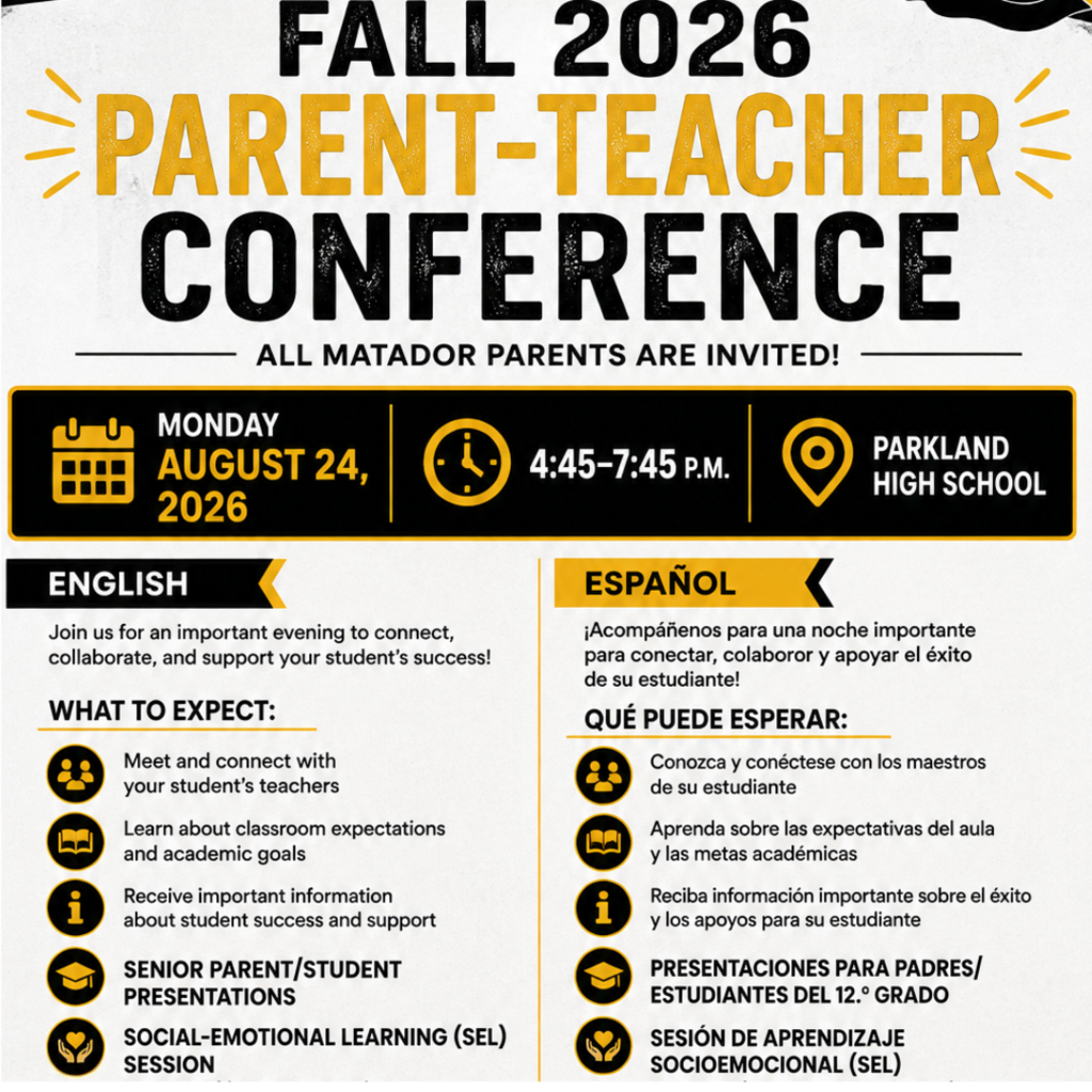 Flyer for Fall 2026 Parent-Teacher Conference at Parkland High School on Monday, August 24, 2026, from 4:45 to 7:45 P.M. Details provided in English and Spanish. Detailed Alt Text (for screen readers & accessibility) Digital flyer with yellow, black, and white text announcing the Fall 2026 Parent-Teacher Conference at Parkland High School, with the tagline "All Matador parents are invited!" Event Details: Date: Monday, August 24, 2026 Time: 4:45–7:45 P.M. Location: Parkland High School English Section: Headline: Join us for an important evening to connect, collaborate, and support your student's success! What to Expect: Meet and connect with your student's teachers Learn about classroom expectations and academic goals Receive important information about student success and support Senior Parent/Student Presentations Social-Emotional Learning (SEL) Session Spanish Section (Español): Encabezado: ¡Acompáñenos para una noche importante para conectar, colaborar y apoyar el éxito de su estudiante! Qué puede esperar: Conozca y conéctese con los maestros de su estudiante Aprenda sobre las expectativas del aula y las metas académicas Reciba información importante sobre el éxito y los apoyos para su estudiante Presentaciones para padres/estudiantes del 12.º grado Sesión de aprendizaje socioemocional (SEL)