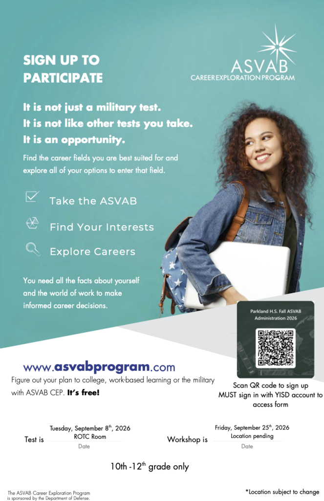An image of a teal and white promotional poster for the ASVAB Career Exploration Program at Parkland High School.  On the right, a smiling female student wearing a denim jacket and backpack holds books and a laptop. The top right corner features the ASVAB Career Exploration Program logo.  Key Text and Features:Header: "SIGN UP TO PARTICIPATE. It is not just a military test. It is not like other tests you take. It is an opportunity. Find the career fields you are best suited for and explore all of your options to enter that field."  Steps Highlighted: "Take the ASVAB", "Find Your Interests", "Explore Careers"  Program Description: "You need all the facts about yourself and the world of work to make informed career decisions. Figure out your plan to college, work-based learning or the military with ASVAB CEP. It's free!"  Test Information: Tuesday, September 8th, 2026, in the ROTC Room.  Workshop Information: Friday, September 25th, 2026, location pending.  Eligibility: 10th-12th grade only.  Registration: Includes a QR code labeled "Parkland H.S. Fall ASVAB Administration 2026" with the note "Scan QR code to sign up. MUST sign in with YISD account to access form".  Footer: Website listed as [www.asvabprogram.com](https://www.asvabprogram.com). Disclaimer notes "The ASVAB Career Exploration Program is sponsored by the Department of Defense" and "*Location subject to change". 