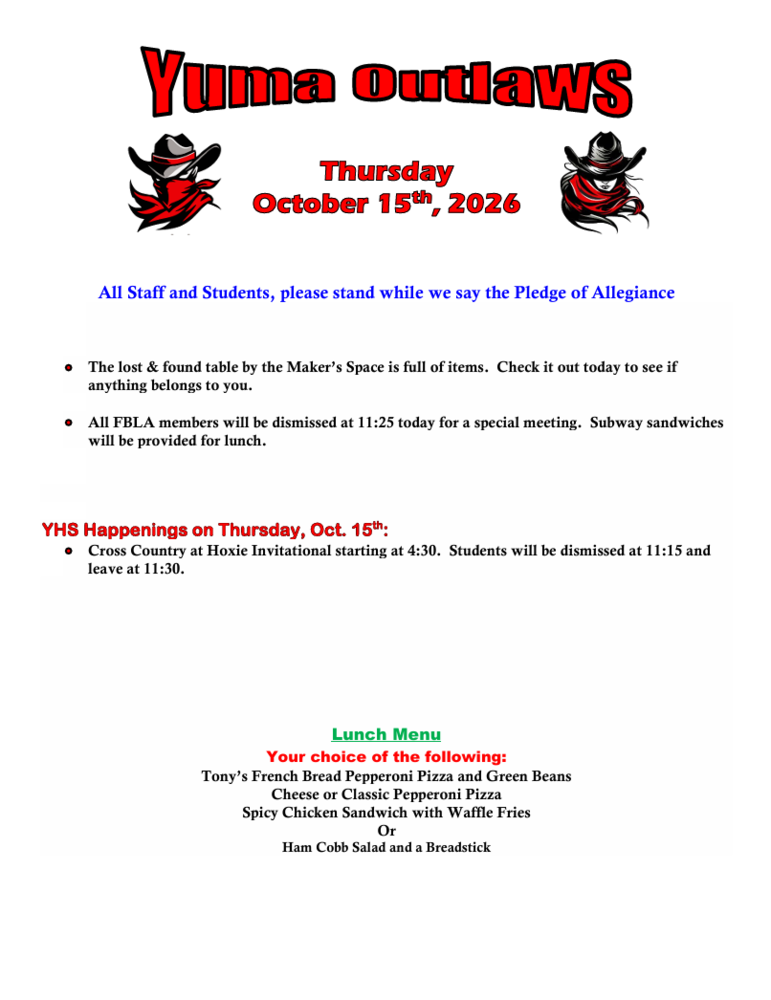 Thursday October 15th, 2026 All Staff and Students, please stand while we say the Pledge of Allegiance • The lost & found table by the Maker’s Space is full of items. Check it out today to see if anything belongs to you. • All FBLA members will be dismissed at 11:25 today for a special meeting. Subway sandwiches will be provided for lunch. YHS Happenings on Thursday, Oct. 15th: • Cross Country at Hoxie Invitational starting at 4:30. Students will be dismissed at 11:15 and leave at 11:30. Lunch Menu Your choice of the following: Tony’s French Bread Pepperoni Pizza and Green Beans Cheese or Classic Pepperoni Pizza Spicy Chicken Sandwich with Waffle Fries Or Ham Cobb Salad and a Breadstick