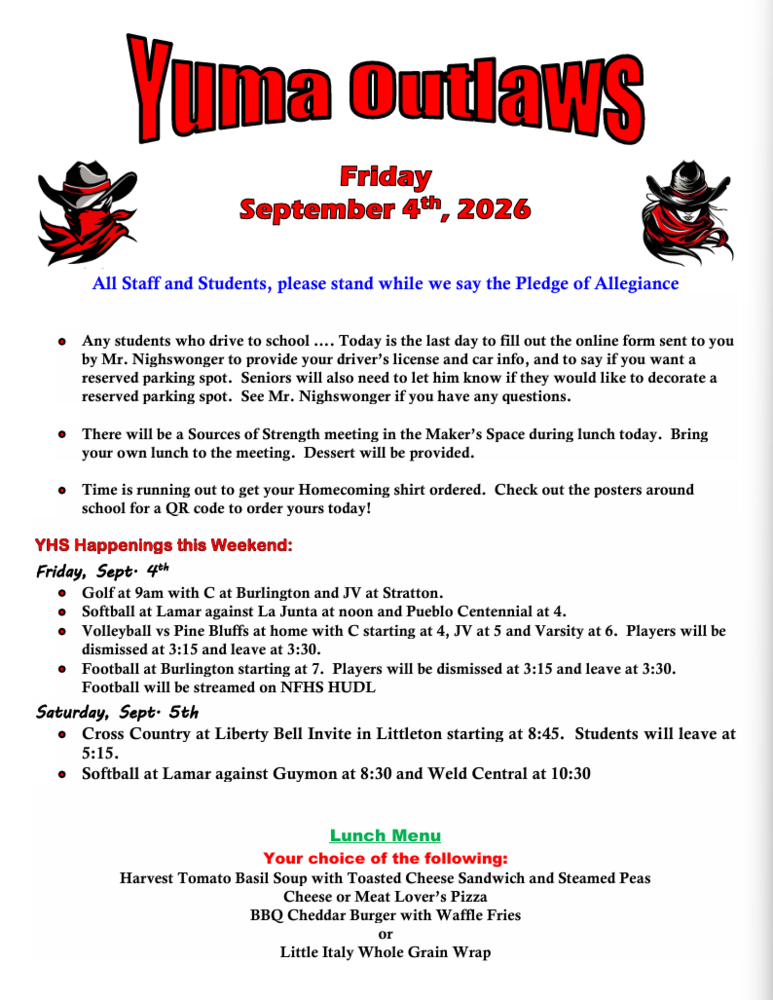 Friday September 4th, 2026                                All Staff and Students, please stand while we say the Pledge of Allegiance    •	Any students who drive to school …. Today is the last day to fill out the online form sent to you by Mr. Nighswonger to provide your driver’s license and car info, and to say if you want a reserved parking spot.  Seniors will also need to let him know if they would like to decorate a reserved parking spot.  See Mr. Nighswonger if you have any questions.  •	There will be a Sources of Strength meeting in the Maker’s Space during lunch today.  Bring your own lunch to the meeting.  Dessert will be provided.  •	Time is running out to get your Homecoming shirt ordered.  Check out the posters around school for a QR code to order yours today!  YHS Happenings this Weekend: Friday, Sept. 4th •	Golf at 9am with C at Burlington and JV at Stratton. •	Softball at Lamar against La Junta at noon and Pueblo Centennial at 4. •	Volleyball vs Pine Bluffs at home with C starting at 4, JV at 5 and Varsity at 6.  Players will be dismissed at 3:15 and leave at 3:30. •	Football at Burlington starting at 7.  Players will be dismissed at 3:15 and leave at 3:30.  Football will be streamed on NFHS HUDL Saturday, Sept. 5th •	Cross Country at Liberty Bell Invite in Littleton starting at 8:45.  Students will leave at 5:15. •	Softball at Lamar against Guymon at 8:30 and Weld Central at 10:30   Lunch Menu Your choice of the following: Harvest Tomato Basil Soup with Toasted Cheese Sandwich and Steamed Peas Cheese or Meat Lover’s Pizza BBQ Cheddar Burger with Waffle Fries or Little Italy Whole Grain Wrap